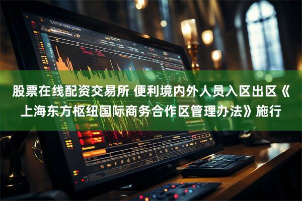 股票在线配资交易所 便利境内外人员入区出区《上海东方枢纽国际商务合作区管理办法》施行