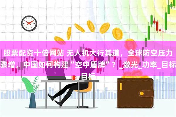 股票配资十倍网站 无人机大行其道，全球防空压力骤增，中国如何构建“空中盾牌”？_激光_功率_目标