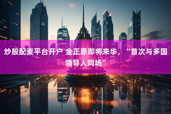 炒股配资平台开户 金正恩即将来华，“首次与多国领导人同场”