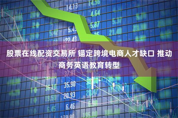 股票在线配资交易所 锚定跨境电商人才缺口 推动商务英语教育转型