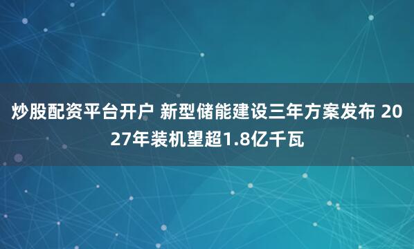 炒股配资平台开户 新型储能建设三年方案发布 2027年装机望超1.8亿千瓦