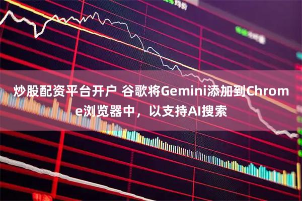 炒股配资平台开户 谷歌将Gemini添加到Chrome浏览器中，以支持AI搜索
