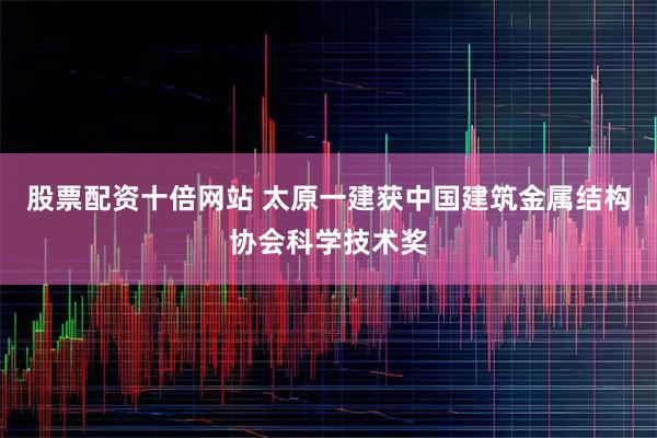 股票配资十倍网站 太原一建获中国建筑金属结构协会科学技术奖