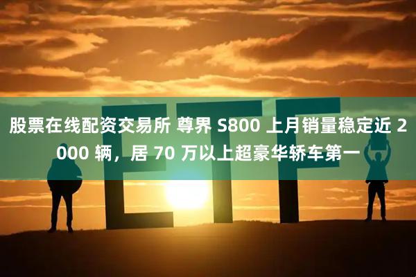 股票在线配资交易所 尊界 S800 上月销量稳定近 2000 辆，居 70 万以上超豪华轿车第一