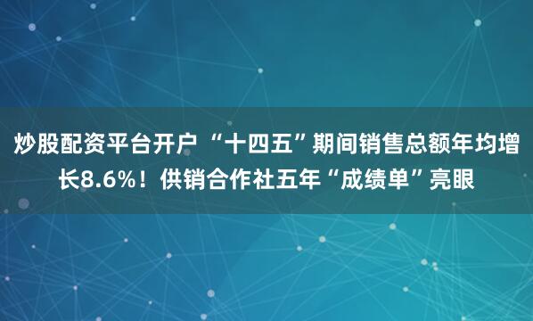 炒股配资平台开户 “十四五”期间销售总额年均增长8.6%！供销合作社五年“成绩单”亮眼