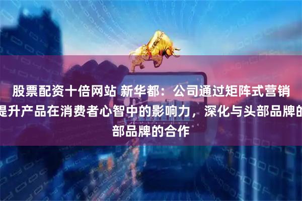 股票配资十倍网站 新华都：公司通过矩阵式营销方法提升产品在消费者心智中的影响力，深化与头部品牌的合作