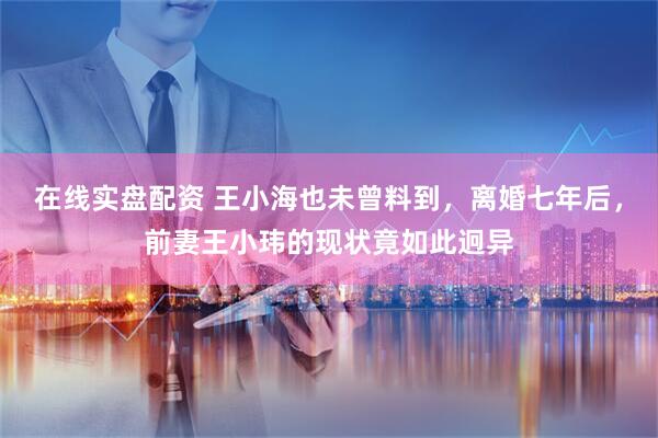 在线实盘配资 王小海也未曾料到，离婚七年后，前妻王小玮的现状竟如此迥异