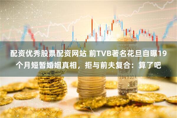 配资优秀股票配资网站 前TVB著名花旦自曝19个月短暂婚姻真相，拒与前夫复合：算了吧