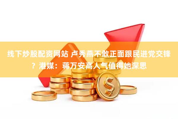 线下炒股配资网站 卢秀燕不敢正面跟民进党交锋？港媒：蒋万安高人气值得她深思