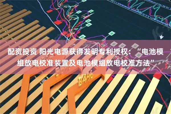 配资投资 阳光电源获得发明专利授权：“电池模组放电校准装置及电池模组放电校准方法”