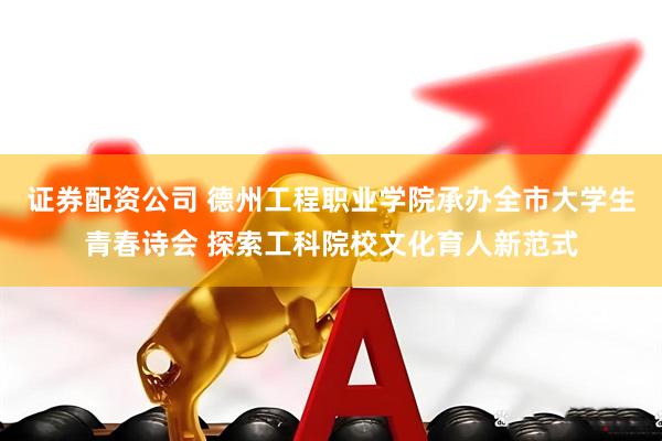 证券配资公司 德州工程职业学院承办全市大学生青春诗会 探索工科院校文化育人新范式