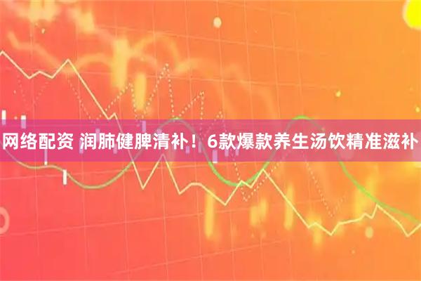 网络配资 润肺健脾清补！6款爆款养生汤饮精准滋补