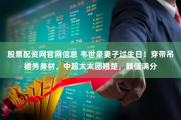 股票配资网官网信息 韦世豪妻子过生日！穿带吊裙秀身材，中超太太团翘楚，颜值满分