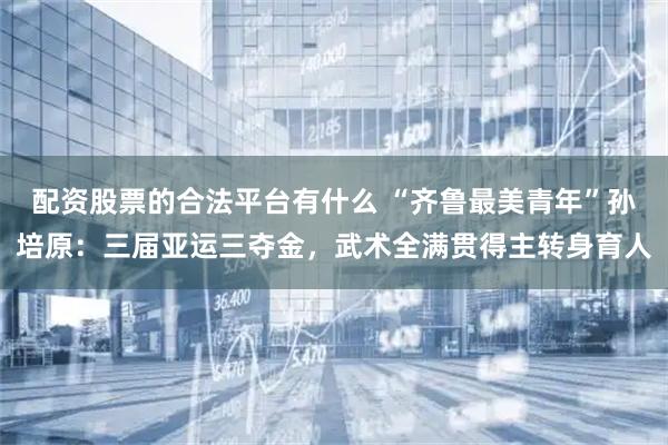 配资股票的合法平台有什么 “齐鲁最美青年”孙培原：三届亚运三夺金，武术全满贯得主转身育人