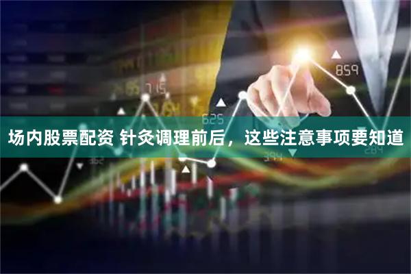 场内股票配资 针灸调理前后，这些注意事项要知道