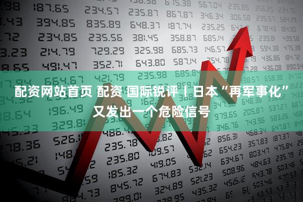 配资网站首页 配资 国际锐评丨日本“再军事化”又发出一个危险信号