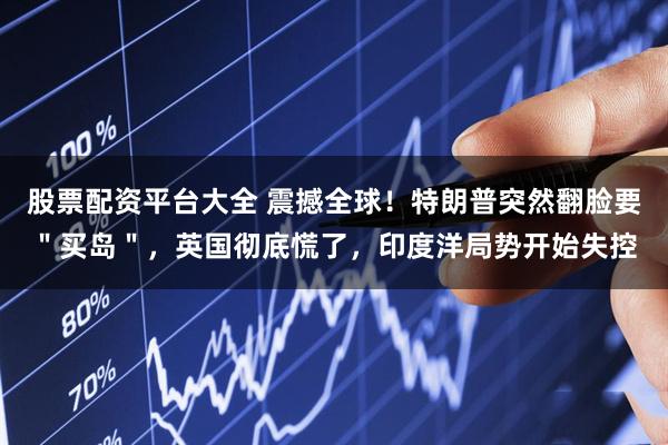 股票配资平台大全 震撼全球！特朗普突然翻脸要＂买岛＂，英国彻底慌了，印度洋局势开始失控